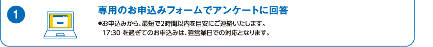 1.専用のお申込みフォームでアンケートに回答（お申込みから、最短で2時間以内を目安にご連絡いたします。17:30を過ぎてのお申込みは、翌営業日での対応となります。）