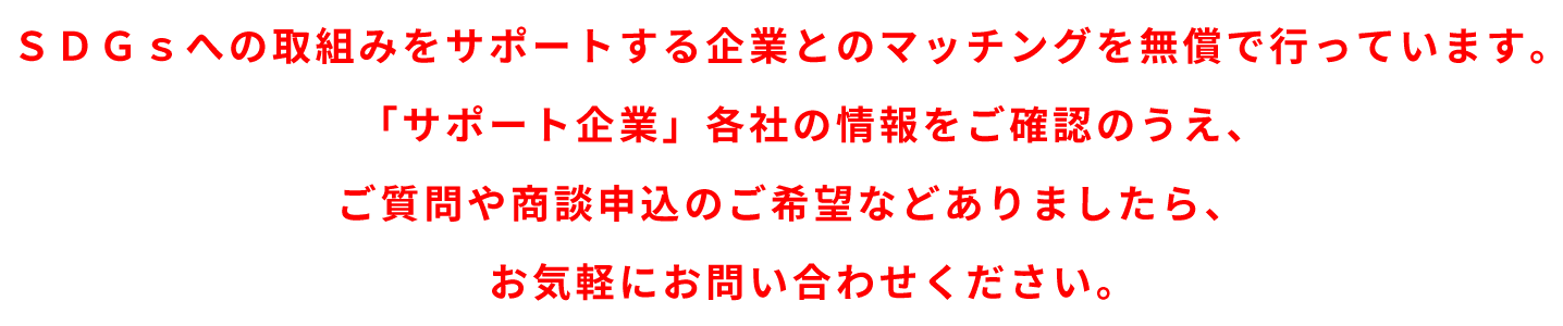 　ＳＤＧｓへの取組みをサポートする企業とのマッチングを無償で行っています。「サポート企業」各社の情報をご確認のうえ、ご質問や商談申込のご希望などありましたら、お気軽にお問い合わせください。