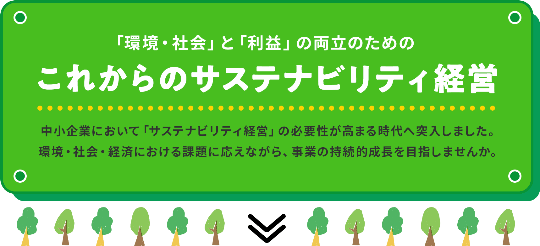 「環境・社会」と「利益」の両立のためのこれからのサステナビリティ経営 中小企業において「サステナビリティ経営」の必要性が高まる時代へ突入しました。環境・社会・経済における課題に応えながら、事業の持続的成長を目指しませんか。