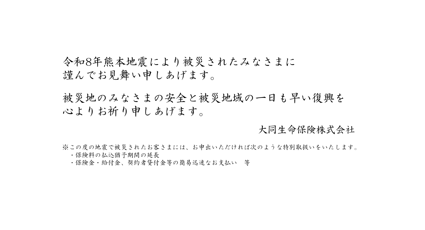 令和8年熊本地震により被災されたみなさまに謹んでお見舞い申しあげます。被災地のみなさまの安全と被災地域の一日も早い復興を心よりお祈り申しあげます。大同生命保険株式会社