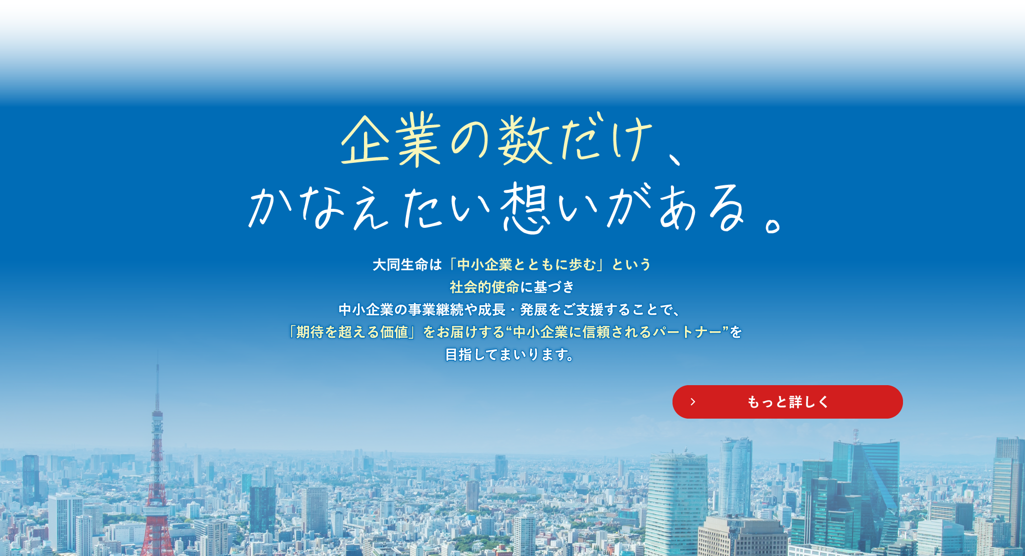 企業の数だけ、かなえたい想いがある。 大同生命は「中小企業とともに歩む」という社会的使命に基づき 中小企業の事業継続や成長・発展をご支援することで、 「期待を超える価値」をお届けする"中小企業に信頼されるパートナー"を目指してまいります。もっと詳しく